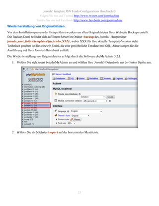 Joomla! template JSN Tendo Configurations Handbuch ©
                         Folgen Sie uns auf Twitter http://www.twitter.com/joomlashine
                       Finden Sie uns auf Facebook http://www.facebook.com/joomlashine
Wiederherstellung von Originaldateien
Vor dem Installationsprozess der Beispieldatei werden von allen Originaldateien Ihrer Webseite Backups erstellt.
Die Backup-Datei befindet sich auf Ihrem Server im Ordner /backup des Joomla!-Hauptordner
joomla_root_folder/templates/jsn_tendo_XXX/, wobei XXX für Ihre aktuelle Template-Version steht.
Technisch gesehen ist dies eine zip-Datei, die eine gewöhnliche Textdatei mit SQL-Anweisungen für die
Ausführung auf Ihrer Joomla!-Datenbank enthält.
Die Wiederherstellung von Originaldateien erfolgt durch die Software phpMyAdmin 3.2.1.
   1. Melden Sie sich zuerst bei phpMyAdmin an und wählen Ihre Joomla!-Datenbank aus der linken Spalte aus.




   2. Wählen Sie als Nächstes Import auf der horizontalen Menüleiste.




                                                       23
 