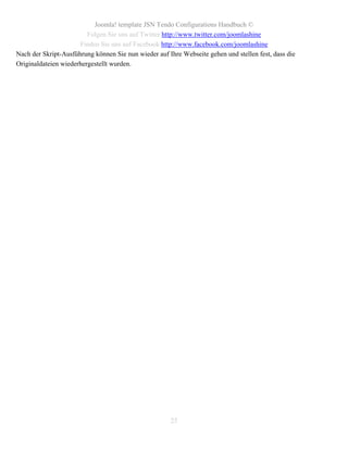 Joomla! template JSN Tendo Configurations Handbuch ©
                         Folgen Sie uns auf Twitter http://www.twitter.com/joomlashine
                      Finden Sie uns auf Facebook http://www.facebook.com/joomlashine
Nach der Skript-Ausführung können Sie nun wieder auf Ihre Webseite gehen und stellen fest, dass die
Originaldateien wiederhergestellt wurden.




                                                      25
 