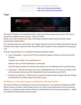 Joomla! template JSN Tendo Configurations Handbuch ©
                         Folgen Sie uns auf Twitter http://www.twitter.com/joomlashine
                       Finden Sie uns auf Facebook http://www.facebook.com/joomlashine

Logo




Das Logo JSN Tendo ist ein Standardmusterlogo, welches Sie mit Ihrem eigenen Logo ersetzen. Das Logo ist
eigentlich eine Bilddatei namens logo.png , welches der Ordner
joomla_root_ordner/templates/jsn_tendo_XXX/images/ beinhaltet. Hierbei bezieht sich XXX auf Ihre
entsprechende Template-Edition.
Ihre Logo-Datei können Sie manuell durch den Template-Parameter Logo File auswählen. Hinzukommt, dass das
Festlegen der jeweiligen Logobreite/-höhe völlig entfällt, da das Template in seiner tatsächlichen Form angezeigt
wird.
Wenn die Logo-Datei bereit ist, sind folgende Parametereinstellungen möglich:

      Logo Verknüpfung – Legen Sie die URL fest, auf die das Logobild verlinken soll. Sie können dies hier
       festlegen:
       Absoluter Link wie http://www.joomlashine.com
       Relativer Link vom Joomla!-Hauptordner wie index.php
       Lassen Sie diesen Parameter frei, falls Sie nicht möchten, dass man überhaupt auf das Logo klicken kann.

      Logo Slogan – Fügen Sie den Slogan-Text in das Logobildattribut alt ein. Der Text im alt-Attribut ist für
       alle Screenreaders sichtbar (gut für die Zugänglichkeit) und Suchmaschinen (gut für SEO).

      Farbiges Logo aktivieren – Definieren Sie ein spezielles Farblogo für jede Template-Farbe. Die Farblogo-
       Datei befindet sich im Ordner images/colors/{farb_name}/.

Einrichten von rich-media-Logos durch Module in der logo-Position
JSN Tendo stellt Ihnen eine Modulposition mit dem Namen logo bereit, wo Sie jedes benutzerdefiniertes HTML-
Modul mit einem rich-media Logo hinzufügen können. Ein weiterer Vorteil besteht darin, dass Sie nun mehrere
Module mit verschiedenen Logos erstellen und diese in unterschiedlichen Seiten anzeigen lassenkönnen – mithilfe
der Funktion der Menümodulzuweisung in Joomla!.



                                                       28
 