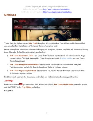 Joomla! template JSN Tendo Configurations Handbuch ©
                        Folgen Sie uns auf Twitter http://www.twitter.com/joomlashine
                      Finden Sie uns auf Facebook http://www.facebook.com/joomlashine
Einleitung




Vielen Dank für Ihr Interesse am JSN Tendo Template. Wir begrüßen Ihre Entscheidung und hoffen natürlich,
dass unser Produkt Sie in Sachen Website und Business bereichern wird.
Damit Sie möglichst schnell und effizient den Umgang mit Templates erlernen, empfehlen wir Ihnen die Anleitung
in der folgenden Reihenfolge systematisch abzuhandeln:
   1. JSN Tendo Schnellstart Video – ein kurzes Video-Tutorial, welches Ihnen auf dem schnellsten Wege
      einen wichtigen Überblick über das JSN Tendo Template verschafft. Klicken Sie hier, um zum Video-
      Tutorial zu gelangen.
   2. JSN Tendo Konfigurationshandbuch – Hier erfahren Sie ausführliche Informationen über jedes
      Funktionstemplate und wie Sie diese in Ihre eigene Webseite einbauen können.
   3. JSN Tendo Anpassungshandbuch– Hier erfahren Sie, wie Sie die verschiedenen Templates an Ihren
      Bedürfnissen anpassen können.
Sie können auch jederzeit alle Dokumente ausdrucken, um ein komfortables Lesen zu gewährleisten.

Achtung!
Funktionen, die mit    gekennzeichnet sind, können NUR in der JSN Tendo PRO Edition verwendet werden
und sind NICHT in der Free Edition vorhanden.
Los geht’s!




                                                      3
 