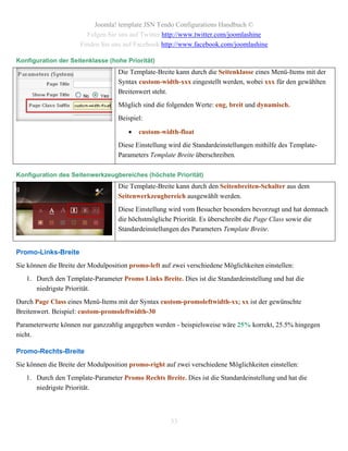Joomla! template JSN Tendo Configurations Handbuch ©
                        Folgen Sie uns auf Twitter http://www.twitter.com/joomlashine
                      Finden Sie uns auf Facebook http://www.facebook.com/joomlashine

Konfiguration der Seitenklasse (hohe Priorität)
                                    Die Template-Breite kann durch die Seitenklasse eines Menü-Items mit der
                                    Syntax custom-width-xxx eingestellt werden, wobei xxx für den gewählten
                                    Breitenwert steht.
                                    Möglich sind die folgenden Werte: eng, breit und dynamisch.
                                    Beispiel:

                                          custom-width-float
                                    Diese Einstellung wird die Standardeinstellungen mithilfe des Template-
                                    Parameters Template Breite überschreiben.

Konfiguration des Seitenwerkzeugbereiches (höchste Priorität)
                                    Die Template-Breite kann durch den Seitenbreiten-Schalter aus dem
                                    Seitenwerkzeugbereich ausgewählt werden.
                                    Diese Einstellung wird vom Besucher besonders bevorzugt und hat demnach
                                    die höchstmögliche Priorität. Es überschreibt die Page Class sowie die
                                    Standardeinstellungen des Parameters Template Breite.


Promo-Links-Breite
Sie können die Breite der Modulposition promo-left auf zwei verschiedene Möglichkeiten einstellen:
   1. Durch den Template-Parameter Promo Links Breite. Dies ist die Standardeinstellung und hat die
      niedrigste Priorität.
Durch Page Class eines Menü-Items mit der Syntax custom-promoleftwidth-xx; xx ist der gewünschte
Breitenwert. Beispiel: custom-promoleftwidth-30
Parameterwerte können nur ganzzahlig angegeben werden - beispielsweise wäre 25% korrekt, 25.5% hingegen
nicht.

Promo-Rechts-Breite
Sie können die Breite der Modulposition promo-right auf zwei verschiedene Möglichkeiten einstellen:
   1. Durch den Template-Parameter Promo Rechts Breite. Dies ist die Standardeinstellung und hat die
      niedrigste Priorität.



                                                      33
 
