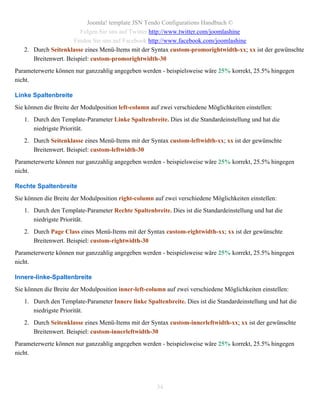 Joomla! template JSN Tendo Configurations Handbuch ©
                        Folgen Sie uns auf Twitter http://www.twitter.com/joomlashine
                     Finden Sie uns auf Facebook http://www.facebook.com/joomlashine
   2. Durch Seitenklasse eines Menü-Items mit der Syntax custom-promorightwidth-xx; xx ist der gewünschte
      Breitenwert. Beispiel: custom-promorightwidth-30
Parameterwerte können nur ganzzahlig angegeben werden - beispielsweise wäre 25% korrekt, 25.5% hingegen
nicht.

Linke Spaltenbreite
Sie können die Breite der Modulposition left-column auf zwei verschiedene Möglichkeiten einstellen:
   1. Durch den Template-Parameter Linke Spaltenbreite. Dies ist die Standardeinstellung und hat die
      niedrigste Priorität.
   2. Durch Seitenklasse eines Menü-Items mit der Syntax custom-leftwidth-xx; xx ist der gewünschte
      Breitenwert. Beispiel: custom-leftwidth-30
Parameterwerte können nur ganzzahlig angegeben werden - beispielsweise wäre 25% korrekt, 25.5% hingegen
nicht.

Rechte Spaltenbreite
Sie können die Breite der Modulposition right-column auf zwei verschiedene Möglichkeiten einstellen:
   1. Durch den Template-Parameter Rechte Spaltenbreite. Dies ist die Standardeinstellung und hat die
      niedrigste Priorität.
   2. Durch Page Class eines Menü-Items mit der Syntax custom-rightwidth-xx; xx ist der gewünschte
      Breitenwert. Beispiel: custom-rightwidth-30
Parameterwerte können nur ganzzahlig angegeben werden - beispielsweise wäre 25% korrekt, 25.5% hingegen
nicht.

Innere-linke-Spaltenbreite
Sie können die Breite der Modulposition inner-left-column auf zwei verschiedene Möglichkeiten einstellen:
   1. Durch den Template-Parameter Innere linke Spaltenbreite. Dies ist die Standardeinstellung und hat die
      niedrigste Priorität.
   2. Durch Seitenklasse eines Menü-Items mit der Syntax custom-innerleftwidth-xx; xx ist der gewünschte
      Breitenwert. Beispiel: custom-innerleftwidth-30
Parameterwerte können nur ganzzahlig angegeben werden - beispielsweise wäre 25% korrekt, 25.5% hingegen
nicht.




                                                      34
 