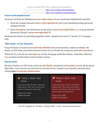 Joomla! template JSN Tendo Configurations Handbuch ©
                      Folgen Sie uns auf Twitter http://www.twitter.com/joomlashine
                    Finden Sie uns auf Facebook http://www.facebook.com/joomlashine
Innere-rechte-Spaltenbreite
Sie können die Breite der Modulposition inner-right-column auf zwei verschiedene Möglichkeiten einstellen:
   1. Durch den Template-Parameter Innere rechte Spaltenbreite. Dies ist die Standardeinstellung und hat die
      niedrigste Priorität.
   2. Durch Seitenklasse eines Menü-Items mit der Syntax custom-innerrirghtwidth-xx; xx ist der gewünschte
      Breitenwert. Beispiel: custom-innerrightwidth-30
Parameterwerte können nur ganzzahlig angegeben werden - beispielsweise wäre 25% korrekt, 25.5% hingegen
nicht.

“Main Body” auf der Startseite
Einige Webseiten verwenden keinen main body Inhaltsbereich auf der Startseite, sondern nur Module. Mit
diesem von JSN Tendo entwickelten Parameter können Sie nun flexibel die Anzeige des main body kontrollieren.
Wählen Sie No, wenn Sie den main body nur auf Ihrer Homepage ausblenden möchten. Andernfalls wählen Sie
Yes, um diesen auf allen Seiten normal anzeigen zu lassen.

Gleiche Höhe
Mit dieser Funktion von JSN Tendo erstellt man alle Module, innerhalb des horizontalen Layouts, die die gleiche
Höhe haben. Auch wenn dies ein sehr kreativer Fortschritt für das Template-Layout darstellt, unterstützt diese
Technik keine dynamischen Inhaltsmodule.




                 Vor der Freigabe der Funktion „Gleiche Höhe” in der content-bottom-Position




                                                      35
 