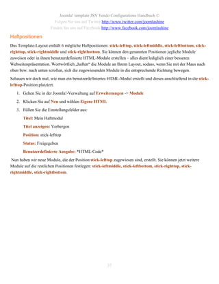 Joomla! template JSN Tendo Configurations Handbuch ©
                         Folgen Sie uns auf Twitter http://www.twitter.com/joomlashine
                       Finden Sie uns auf Facebook http://www.facebook.com/joomlashine

Haftpositionen
Das Template-Layout enthält 6 mögliche Haftpositionen: stick-lefttop, stick-leftmiddle, stick-leftbottom, stick-
righttop, stick-rightmiddle und stick-rightbottom. Sie können den genannten Positionen jegliche Module
zuweisen oder in ihnen benutzerdefinierte HTML-Module erstellen – alles dient lediglich einer besseren
Webseitenpräsentation. Wortwörtlich „haften“ die Module an Ihrem Layout, sodass, wenn Sie mit der Maus nach
oben bzw. nach unten scrollen, sich die zugewiesenden Module in die entsprechende Richtung bewegen.
Schauen wir doch mal, wie man ein benutzerdefiniertes HTML-Modul erstellt und dieses anschließend in die stick-
lefttop-Position platziert.
   1. Gehen Sie in der Joomla!-Verwaltung auf Erweiterungen -> Module
   2. Klicken Sie auf Neu und wählen Eigene HTML
   3. Füllen Sie die Einstellungsfelder aus:
       Titel: Mein Haftmodul
       Titel anzeigen: Verbergen
       Position: stick-lefttop
       Status: Freigegeben
       Benutzerdefinierte Ausgabe: *HTML-Code*
 Nun haben wir neue Module, die der Position stick-lefttop zugewiesen sind, erstellt. Sie können jetzt weitere
Module auf die restlichen Positionen festlegen: stick-leftmiddle, stick-leftbottom, stick-righttop, stick-
rightmiddle, stick-rightbottom.




                                                        37
 