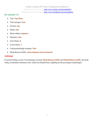 Joomla! template JSN Tendo Configurations Handbuch ©
                           Folgen Sie uns auf Twitter http://www.twitter.com/joomlashine
                         Finden Sie uns auf Facebook http://www.facebook.com/joomlashine
Für Joomla! 1.5:

      Titel: Top Menu

      Titel anzeigen: Nein

      Position: top

      Menüs: alle

      Menü wählen: topmenu

      Menüstil: Liste

      Erste Ebene: 0

      Letzte Ebene: 1

      Untermenüeinträge anzeigen: Nein

      Menü-Klassen-Suffix: menu-topmenu menu-iconmenu

Achtung!
Es kommt häufig zu einer Verwechslung zwischen Menü-Klassen-Suffix und Modul-Klassen-Suffix, die beide
völlig verschiedene Parameter sind. Achten Sie deshalb bitte sorgfältig auf die jeweiligen Einstellungen.




                                                       43
 
