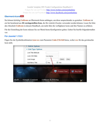 Joomla! template JSN Tendo Configurations Handbuch ©
                        Folgen Sie uns auf Twitter http://www.twitter.com/joomlashine
                      Finden Sie uns auf Facebook http://www.facebook.com/joomlashine
Obermenü-Icons
Sie können beliebig UniIcons an Obermenü-Items anhängen, um diese ansprechender zu gestalten. UniIcons ist
ein Set bestehend aus 20 voreingestellten Icon, die für vielerlei Zwecke verwendet werden können. Lesen Sie bitte
den Abschnitt UniIcons in diesem Handbuch, um mehr über die verfügbaren Icons und ihre Namen zu erfahren.
Für die Einstellung der Icons müssen Sie zur Menü-Items-Konfiguration gehen. Gehen Sie hierfür folgendermaßen
vor:
Für Joomla! 1.7/2.5
Fügen Sie die Symbolkombination icon-xxx zum Parameter Link-CSS-Stil hinzu, wobei xxx für das gewünschte
Icon steht.




                                                       44
 