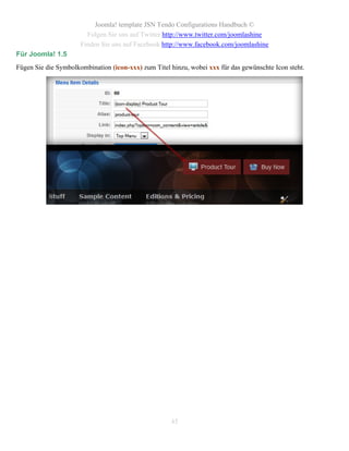 Joomla! template JSN Tendo Configurations Handbuch ©
                        Folgen Sie uns auf Twitter http://www.twitter.com/joomlashine
                      Finden Sie uns auf Facebook http://www.facebook.com/joomlashine
Für Joomla! 1.5
Fügen Sie die Symbolkombination (icon-xxx) zum Titel hinzu, wobei xxx für das gewünschte Icon steht.




                                                     45
 
