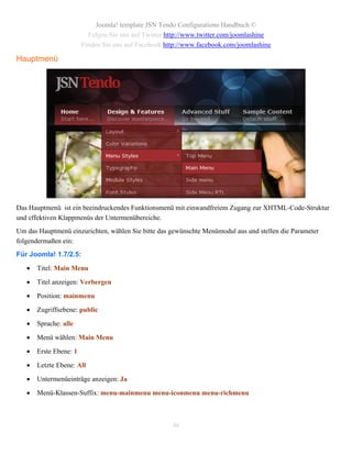 Joomla! template JSN Tendo Configurations Handbuch ©
                          Folgen Sie uns auf Twitter http://www.twitter.com/joomlashine
                        Finden Sie uns auf Facebook http://www.facebook.com/joomlashine

Hauptmenü




Das Hauptmenü ist ein beeindruckendes Funktionsmenü mit einwandfreiem Zugang zur XHTML-Code-Struktur
und effektiven Klappmenüs der Untermenübereiche.
Um das Hauptmenü einzurichten, wählen Sie bitte das gewünschte Menümodul aus und stellen die Parameter
folgendermaßen ein:
Für Joomla! 1.7/2.5:

      Titel: Main Menu

      Titel anzeigen: Verbergen

      Position: mainmenu

      Zugriffsebene: public

      Sprache: alle

      Menü wählen: Main Menu

      Erste Ebene: 1

      Letzte Ebene: All

      Untermenüeinträge anzeigen: Ja

      Menü-Klassen-Suffix: menu-mainmenu menu-iconmenu menu-richmenu



                                                      46
 