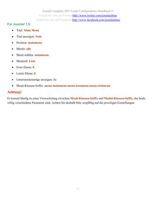 Joomla! template JSN Tendo Configurations Handbuch ©
                           Folgen Sie uns auf Twitter http://www.twitter.com/joomlashine
                         Finden Sie uns auf Facebook http://www.facebook.com/joomlashine
Für Joomla! 1.5:

      Titel: Main Menu

      Titel anzeigen: Nein

      Position: mainmenu

      Menüs: alle

      Menü wählen: mainmenu

      Menüstil: Liste

      Erste Ebene: 0

      Letzte Ebene: 0

      Untermenüeinträge anzeigen: Ja

      Menü-Klassen-Suffix: menu-mainmenu menu-iconmenu menu-richmenu

Achtung!
Es kommt häufig zu einer Verwechslung zwischen Menü-Klassen-Suffix und Modul-Klassen-Suffix, die beide
völlig verschiedene Parameter sind. Achten Sie deshalb bitte sorgfältig auf die jeweiligen Einstellungen.




                                                       47
 