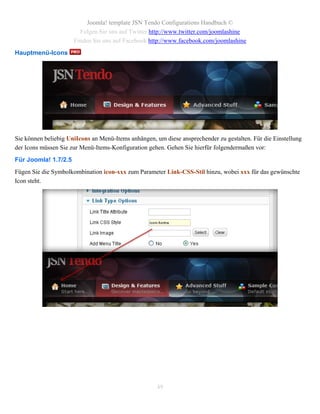 Joomla! template JSN Tendo Configurations Handbuch ©
                        Folgen Sie uns auf Twitter http://www.twitter.com/joomlashine
                      Finden Sie uns auf Facebook http://www.facebook.com/joomlashine
Hauptmenü-Icons




Sie können beliebig UniIcons an Menü-Items anhängen, um diese ansprechender zu gestalten. Für die Einstellung
der Icons müssen Sie zur Menü-Items-Konfiguration gehen. Gehen Sie hierfür folgendermaßen vor:
Für Joomla! 1.7/2.5
Fügen Sie die Symbolkombination icon-xxx zum Parameter Link-CSS-Stil hinzu, wobei xxx für das gewünschte
Icon steht.




                                                     49
 
