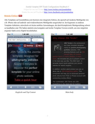 Joomla! template JSN Tendo Configurations Handbuch ©
                        Folgen Sie uns auf Twitter http://www.twitter.com/joomlashine
                      Finden Sie uns auf Facebook http://www.facebook.com/joomlashine

Mobile Edition
Alle Templates auf JoomlaShine.com besitzen eine integrierte Edition, die speziell auf moderne Mobilgeräte wie
z.B. iPhone oder auf android- und windowsbasierte Mobilgeräte ausgerichtet ist. Im Gegensatz zu anderen
Template-Anbietern, entwickeln wir keine mobilen Anwendungen, die durch komplizierte Menügestaltung schwer
zu handhaben sind. Wir haben nämlich eine kompakte und leichte Template-Version erstellt, um eine möglichst
originale Optik sowie Haptik beizubehalten.




              Kopfzeile und Top Content                                       Main body




                                                      5
 