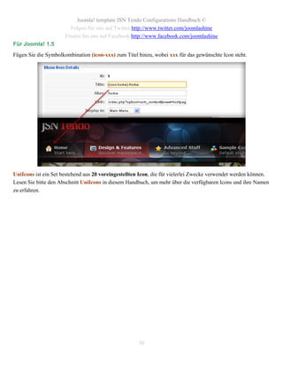 Joomla! template JSN Tendo Configurations Handbuch ©
                        Folgen Sie uns auf Twitter http://www.twitter.com/joomlashine
                      Finden Sie uns auf Facebook http://www.facebook.com/joomlashine
Für Joomla! 1.5
Fügen Sie die Symbolkombination (icon-xxx) zum Titel hinzu, wobei xxx für das gewünschte Icon steht.




UniIcons ist ein Set bestehend aus 20 voreingestellten Icon, die für vielerlei Zwecke verwendet werden können.
Lesen Sie bitte den Abschnitt UniIcons in diesem Handbuch, um mehr über die verfügbaren Icons und ihre Namen
zu erfahren.




                                                      50
 