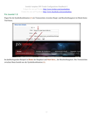 Joomla! template JSN Tendo Configurations Handbuch ©
                        Folgen Sie uns auf Twitter http://www.twitter.com/joomlashine
                      Finden Sie uns auf Facebook http://www.facebook.com/joomlashine
Für Joomla! 1.5
Fügen Sie die Symbolkombination (=) als Trennzeichen zwischen Haupt- und Beschreibungstext im Menü-Items-
Titel hinzu.




Im darüberliegenden Beispiel ist Home der Haupttext und Start here... der Beschreibungstext. Das Trennzeichen
zwischen Ihnen besteht aus der Symbolkombination (=).




                                                      52
 
