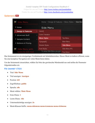 Joomla! template JSN Tendo Configurations Handbuch ©
                          Folgen Sie uns auf Twitter http://www.twitter.com/joomlashine
                        Finden Sie uns auf Facebook http://www.facebook.com/joomlashine

Seitemenü




Das Seitenmenü ist ein einzigartiges Vertikalmenü mit Schiebebereichen. Dieses Menü ist äußerst effizient, wenn
Sie eine komplexe Navigation mit vielen Menü-Items haben.
Um das Seitenmenü einzurichten, wählen Sie bitte das gewünschte Menümodul aus und stellen die Parameter
folgendermaßen ein:
Für Joomla! 1.7/2.5:

      Titel: Side Menu

      Titel anzeigen: Anzeigen

      Position: left

      Zugriffsebene: public

      Sprache: alle

      Menü wählen: Main Menu

      Erste Ebene: 1

      Letzte Ebene: Alle

      Untermenüeinträge anzeigen: Ja

      Menü-Klassen-Suffix: menu-sidemenu menu-iconmenu menu-richmenu



                                                       55
 