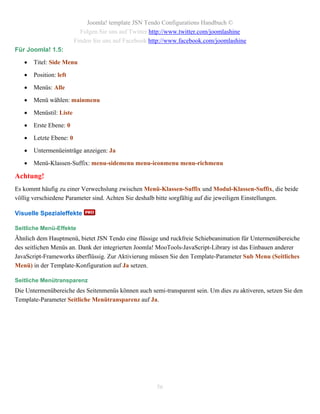 Joomla! template JSN Tendo Configurations Handbuch ©
                           Folgen Sie uns auf Twitter http://www.twitter.com/joomlashine
                         Finden Sie uns auf Facebook http://www.facebook.com/joomlashine
Für Joomla! 1.5:

      Titel: Side Menu

      Position: left

      Menüs: Alle

      Menü wählen: mainmenu

      Menüstil: Liste

      Erste Ebene: 0

      Letzte Ebene: 0

      Untermenüeinträge anzeigen: Ja

      Menü-Klassen-Suffix: menu-sidemenu menu-iconmenu menu-richmenu

Achtung!
Es kommt häufig zu einer Verwechslung zwischen Menü-Klassen-Suffix und Modul-Klassen-Suffix, die beide
völlig verschiedene Parameter sind. Achten Sie deshalb bitte sorgfältig auf die jeweiligen Einstellungen.

Visuelle Spezialeffekte

Seitliche Menü-Effekte
Ähnlich dem Hauptmenü, bietet JSN Tendo eine flüssige und ruckfreie Schiebeanimation für Untermenübereiche
des seitlichen Menüs an. Dank der integrierten Joomla! MooTools-JavaScript-Library ist das Einbauen anderer
JavaScript-Frameworks überflüssig. Zur Aktivierung müssen Sie den Template-Parameter Sub Menu (Seitliches
Menü) in der Template-Konfiguration auf Ja setzen.

Seitliche Menütransparenz
Die Untermenübereiche des Seitenmenüs können auch semi-transparent sein. Um dies zu aktiveren, setzen Sie den
Template-Parameter Seitliche Menütransparenz auf Ja.




                                                       56
 