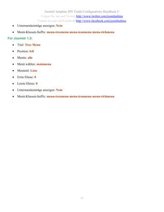 Joomla! template JSN Tendo Configurations Handbuch ©
                           Folgen Sie uns auf Twitter http://www.twitter.com/joomlashine
                         Finden Sie uns auf Facebook http://www.facebook.com/joomlashine
      Untermenüeinträge anzeigen: Nein

      Menü-Klassen-Suffix: menu-treemenu menu-iconmenu menu-richmenu
Für Joomla! 1.5:

      Titel: Tree Menu

      Position: left

      Menüs: alle

      Menü wählen: mainmenu

      Menüstil: Liste

      Erste Ebene: 0

      Letzte Ebene: 0

      Untermenüeinträge anzeigen: Nein

      Menü-Klassen-Suffix: menu-treemenu menu-iconmenu menu-richmenu




                                                       59
 