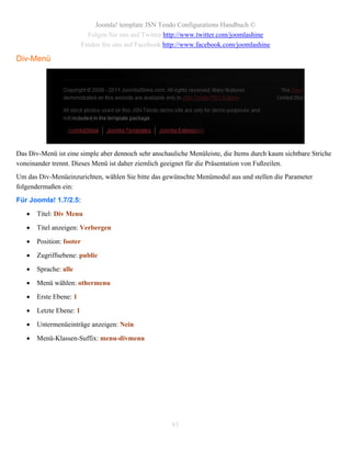 Joomla! template JSN Tendo Configurations Handbuch ©
                            Folgen Sie uns auf Twitter http://www.twitter.com/joomlashine
                          Finden Sie uns auf Facebook http://www.facebook.com/joomlashine

Div-Menü




Das Div-Menü ist eine simple aber dennoch sehr anschauliche Menüleiste, die Items durch kaum sichtbare Striche
voneinander trennt. Dieses Menü ist daher ziemlich geeignet für die Präsentation von Fußzeilen.
Um das Div-Menüeinzurichten, wählen Sie bitte das gewünschte Menümodul aus und stellen die Parameter
folgendermaßen ein:
Für Joomla! 1.7/2.5:
      Titel: Div Menu

      Titel anzeigen: Verbergen

      Position: footer

      Zugriffsebene: public

      Sprache: alle

      Menü wählen: othermenu

      Erste Ebene: 1

      Letzte Ebene: 1

      Untermenüeinträge anzeigen: Nein

      Menü-Klassen-Suffix: menu-divmenu




                                                        61
 