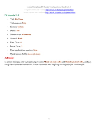 Joomla! template JSN Tendo Configurations Handbuch ©
                           Folgen Sie uns auf Twitter http://www.twitter.com/joomlashine
                         Finden Sie uns auf Facebook http://www.facebook.com/joomlashine
Für Joomla! 1.5:

      Titel: Div Menu

      Titel anzeigen: Nein

      Position: bottom

      Menüs: alle

      Menü wählen: othermenu

      Menüstil: Liste

      Erste Ebene: 0

      Letzte Ebene: 1

      Untermenüeinträge anzeigen: Nein

      Menü-Klassen-Suffix: menu-divmenu

Achtung!
Es kommt häufig zu einer Verwechslung zwischen Menü-Klassen-Suffix und Modul-Klassen-Suffix, die beide
völlig verschiedene Parameter sind. Achten Sie deshalb bitte sorgfältig auf die jeweiligen Einstellungen.




                                                       62
 