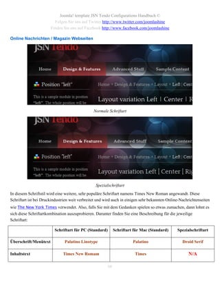Joomla! template JSN Tendo Configurations Handbuch ©
                         Folgen Sie uns auf Twitter http://www.twitter.com/joomlashine
                       Finden Sie uns auf Facebook http://www.facebook.com/joomlashine

Online Nachrichten / Magazin Webseiten




                                                Normale Schriftart




                                                 Spezialschriftart
In diesem Schriftstil wird eine weitere, sehr populäre Schriftart namens Times New Roman angewandt. Diese
Schriftart ist bei Druckindustrien weit verbreitet und wird auch in einigen sehr bekannten Online-Nachrichtenseiten
wie The New York Times verwendet. Also, falls Sie mit dem Gedanken spielen so etwas zumachen, dann lohnt es
sich diese Schriftartkombination auszuprobieren. Darunter finden Sie eine Beschreibung für die jeweilige
Schriftart:

                         Schriftart für PC (Standard)        Schriftart für Mac (Standard)      Spezialschriftart

Überschrift/Menütext           Palatino Linotype                       Palatino                    Droid Serif

Inhaltstext                   Times New Romam                           Times                         N/A

                                                        66
 