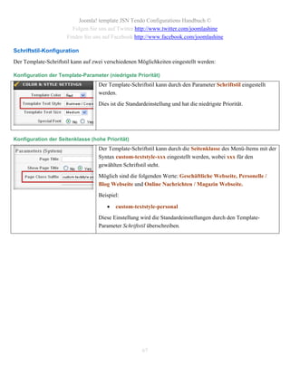 Joomla! template JSN Tendo Configurations Handbuch ©
                        Folgen Sie uns auf Twitter http://www.twitter.com/joomlashine
                      Finden Sie uns auf Facebook http://www.facebook.com/joomlashine

Schriftstil-Konfiguration
Der Template-Schriftstil kann auf zwei verschiedenen Möglichkeiten eingestellt werden:

Konfiguration der Template-Parameter (niedrigste Priorität)
                                    Der Template-Schriftstil kann durch den Parameter Schriftstil eingestellt
                                    werden.
                                    Dies ist die Standardeinstellung und hat die niedrigste Priorität.




Konfiguration der Seitenklasse (hohe Priorität)
                                    Der Template-Schriftstil kann durch die Seitenklasse des Menü-Items mit der
                                    Syntax custom-textstyle-xxx eingestellt werden, wobei xxx für den
                                    gewählten Schriftstil steht.
                                    Möglich sind die folgenden Werte: Geschäftliche Webseite, Personelle /
                                    Blog Webseite und Online Nachrichten / Magazin Webseite.
                                    Beispiel:

                                          custom-textstyle-personal
                                    Diese Einstellung wird die Standardeinstellungen durch den Template-
                                    Parameter Schriftstil überschreiben.




                                                       67
 