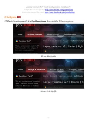 Joomla! template JSN Tendo Configurations Handbuch ©
                       Folgen Sie uns auf Twitter http://www.twitter.com/joomlashine
                     Finden Sie uns auf Facebook http://www.facebook.com/joomlashine

Schriftgrade
JSN Tendo bietet insgesamt 3 Schriftgrößenoptionen für wesentliche Webseitentypen an.




                                            Kleine Schriftgröße




                                            Mittlere Schriftgröße




                                                     68
 