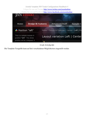 Joomla! template JSN Tendo Configurations Handbuch ©
                        Folgen Sie uns auf Twitter http://www.twitter.com/joomlashine
                      Finden Sie uns auf Facebook http://www.facebook.com/joomlashine




                                             Große Schriftgröße
Die Template-Textgröße kann auf drei verschiedenen Möglichkeiten eingestellt werden




                                                     69
 