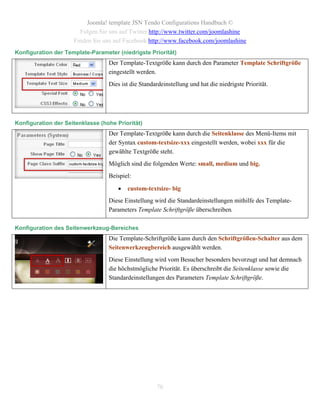 Joomla! template JSN Tendo Configurations Handbuch ©
                       Folgen Sie uns auf Twitter http://www.twitter.com/joomlashine
                     Finden Sie uns auf Facebook http://www.facebook.com/joomlashine
Konfiguration der Template-Parameter (niedrigste Priorität)
                                  Der Template-Textgröße kann durch den Parameter Template Schriftgröße
                                  eingestellt werden.
                                  Dies ist die Standardeinstellung und hat die niedrigste Priorität.




Konfiguration der Seitenklasse (hohe Priorität)
                                  Der Template-Textgröße kann durch die Seitenklasse des Menü-Items mit
                                  der Syntax custom-textsize-xxx eingestellt werden, wobei xxx für die
                                  gewählte Textgröße steht.
                                  Möglich sind die folgenden Werte: small, medium und big.
                                  Beispiel:

                                         custom-textsize- big
                                  Diese Einstellung wird die Standardeinstellungen mithilfe des Template-
                                  Parameters Template Schriftgröße überschreiben.

Konfiguration des Seitenwerkzeug-Bereiches
                                  Die Template-Schriftgröße kann durch den Schriftgrößen-Schalter aus dem
                                  Seitenwerkzeugbereich ausgewählt werden.
                                  Diese Einstellung wird vom Besucher besonders bevorzugt und hat demnach
                                  die höchstmögliche Priorität. Es überschreibt die Seitenklasse sowie die
                                  Standardeinstellungen des Parameters Template Schriftgröße.




                                                     70
 