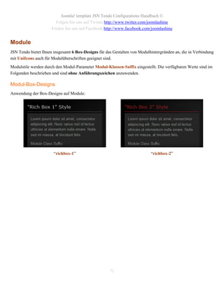 Joomla! template JSN Tendo Configurations Handbuch ©
                        Folgen Sie uns auf Twitter http://www.twitter.com/joomlashine
                      Finden Sie uns auf Facebook http://www.facebook.com/joomlashine


Module
JSN Tendo bietet Ihnen insgesamt 6 Box-Designs für das Gestalten von Modulhintergründen an, die in Verbindung
mit UniIcons auch für Modulüberschriften geeignet sind.
Modulstile werden durch den Modul-Parameter Modul-Klassen-Suffix eingestellt. Die verfügbaren Werte sind im
Folgenden beschrieben und sind ohne Anführungszeichen anzuwenden.

Modul-Box-Designs
Anwendung der Box-Designs auf Module:




                       “richbox-1”                                         “richbox-2”




                                                     71
 