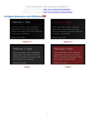 Joomla! template JSN Tendo Configurations Handbuch ©
                    Folgen Sie uns auf Twitter http://www.twitter.com/joomlashine
                  Finden Sie uns auf Facebook http://www.facebook.com/joomlashine

Verfügbare Boxdesigns in der PRO Edition




                   “lightbox-1”                                      “lightbox-2”




                    “solid-1”                                          “solid-2”




                                                72
 