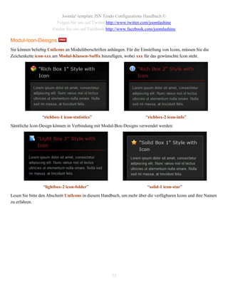 Joomla! template JSN Tendo Configurations Handbuch ©
                        Folgen Sie uns auf Twitter http://www.twitter.com/joomlashine
                      Finden Sie uns auf Facebook http://www.facebook.com/joomlashine

Modul-Icon-Designs
Sie können beliebig UniIcons an Modulüberschriften anhängen. Für die Einstellung von Icons, müssen Sie die
Zeichenkette icon-xxx am Modul-Klassen-Suffix hinzufügen, wobei xxx für das gewünschte Icon steht.




                 “richbox-1 icon-statistics”                            “richbox-2 icon-info”
Sämtliche Icon-Design können in Verbindung mit Modul-Box-Designs verwendet werden:




                 “lightbox-2 icon-folder”                                “solid-1 icon-star”
Lesen Sie bitte den Abschnitt UniIcons in diesem Handbuch, um mehr über die verfügbaren Icons und ihre Namen
zu erfahren.




                                                      73
 