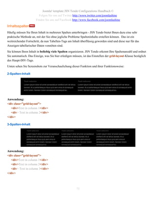 Joomla! template JSN Tendo Configurations Handbuch ©
                         Folgen Sie uns auf Twitter http://www.twitter.com/joomlashine
                       Finden Sie uns auf Facebook http://www.facebook.com/joomlashine

Inhaltsspalten
Häufig müssen Sie Ihren Inhalt in mehreren Spalten unterbringen - JSN Tendo bietet Ihnen dazu eine sehr
praktische Methode an, mit der Sie ohne jegliche Probleme Spalteninhalte erstellen können. Das ist ein
weitreichender Fortschritt, da nun Tabellen-Tags am Inhalt überflüssig geworden sind und diese nur für das
Anzeigen tabellarischer Daten vonnöten sind.
Sie können Ihren Inhalt in beliebig viele Spalten organisieren. JSN Tendo erkennt Ihre Spaltenanzahl und ordnet
Sie automatisch. Das Einzige, was Sie hier erledigen müssen, ist das Einstellen der grid-layout-Klasse bezüglich
des Haupt-DIV-Tags.
Unten sehen Sie Screenshots zur Veranschaulichung dieser Funktion und ihrer Funktionsweise:

2-Spalten-Inhalt




Anwendung:
<div class=”grid-layout”>
   <div>Text in column 1</div>
   <div> Text in column 2</div>
</div>

3-Spalten-Inhalt




Anwendung:
<div class=”grid-layout”>
   <div>Text in column 1</div>
   <div>Text in column 2</div>
   <div> Text in column 3</div>
</div>




                                                       75
 