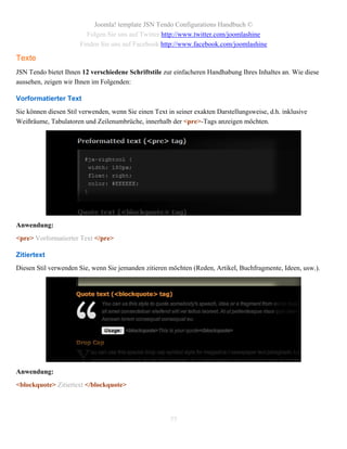Joomla! template JSN Tendo Configurations Handbuch ©
                         Folgen Sie uns auf Twitter http://www.twitter.com/joomlashine
                       Finden Sie uns auf Facebook http://www.facebook.com/joomlashine

Texte
JSN Tendo bietet Ihnen 12 verschiedene Schriftstile zur einfacheren Handhabung Ihres Inhaltes an. Wie diese
aussehen, zeigen wir Ihnen im Folgenden:

Vorformatierter Text
Sie können diesen Stil verwenden, wenn Sie einen Text in seiner exakten Darstellungsweise, d.h. inklusive
Weißräume, Tabulatoren und Zeilenumbrüche, innerhalb der <pre>-Tags anzeigen möchten.




Anwendung:
<pre> Vorformatierter Text </pre>

Zitiertext
Diesen Stil verwenden Sie, wenn Sie jemanden zitieren möchten (Reden, Artikel, Buchfragmente, Ideen, usw.).




Anwendung:
<blockquote> Zitiertext </blockquote>




                                                       77
 