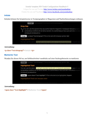 Joomla! template JSN Tendo Configurations Handbuch ©
                        Folgen Sie uns auf Twitter http://www.twitter.com/joomlashine
                      Finden Sie uns auf Facebook http://www.facebook.com/joomlashine
Initiale
Initialen können Sie beispielsweise in Textparagraphen in Magazinen und Nachrichtenzeitungen einbauen.




Anwendung:
<p class=”text-dropcap”> Initiale </p>

Markierter Text
Wenden Sie diesen Stil an, um Schlüsselwörter/-ausdrücke auf einer Suchergebnisseite zu markieren.




Anwendung:
<span class=”text-highlight”> Markierter Text.</span>




                                                      78
 