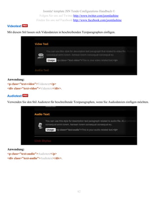 Joomla! template JSN Tendo Configurations Handbuch ©
                        Folgen Sie uns auf Twitter http://www.twitter.com/joomlashine
                      Finden Sie uns auf Facebook http://www.facebook.com/joomlashine
Videotext
Mit diesem Stil lassen sich Videodateien in beschreibenden Textparagraphen einfügen.




Anwendung:
<p class="text-video">Videotext</p>
<div class="text-video">Videotext</div>.

Audiotext
Verwenden Sie den Stil Audiotext für beschreibende Textparagraphen, wenn Sie Audiodateien einfügen möchten.




Anwendung:
<p class="text-audio">Audiotext</p>
<div class="text-audio">Audiotext</div>.




                                                      82
 