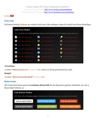Joomla! template JSN Tendo Configurations Handbuch ©
                         Folgen Sie uns auf Twitter http://www.twitter.com/joomlashine
                       Finden Sie uns auf Facebook http://www.facebook.com/joomlashine

Links

Icon-Links
Sie können beliebig UniIcons am vorderen Ende eines Links anhängen, indem Sie einfach eine Klasse hinzufügen.




Anwendung:
<a class="link-icon icon-xxx"> Linktext </a>, wobei xxx für das gewünschte Icon steht.
Beispiel:
<a class="link-icon icon-download"> Linktext</a>

Button-Links
JSN Tendo bietet Ihnen ganze 6 verschiedene Button-Stile für die Dekoration jeglicher Aufruflinks, die sich in
Ihrem Inhalt befinden, an.




                                                       83
 
