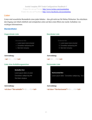 Joomla! template JSN Tendo Configurations Handbuch ©
                         Folgen Sie uns auf Twitter http://www.twitter.com/joomlashine
                       Finden Sie uns auf Facebook http://www.facebook.com/joomlashine

Listen
Listen sind wesentliche Bestandteile eines jeden Inhaltes – dies gilt nicht nur für Online-Webseiten. Sie erleichtern
den Zugang zum Inhalt erheblich und ermöglichen schon auf dem ersten Blick eine rasche Aufnahme von
wichtigen Informationen.

Standardlisten

Ungeordnete Liste                                           Geordnete Liste




Anwendung:                                                  Anwendung:
<ul><li>…</li></ul>                                         <ol><li>…</li></ol>

Liste ohne Aufzählungszeichen                               Horizontale Liste




Anwendung:                                                  Anwendung:
<ul class="list-nobullet"><li>…</li></ul>                   <ul class="list-horizontal"><li>…</li></ul>




                                                         89
 
