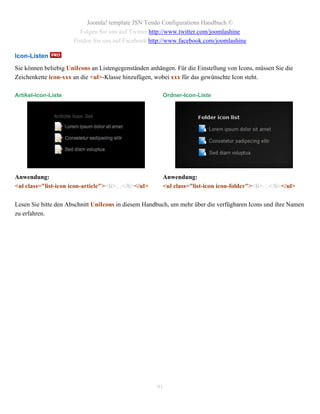 Joomla! template JSN Tendo Configurations Handbuch ©
                        Folgen Sie uns auf Twitter http://www.twitter.com/joomlashine
                      Finden Sie uns auf Facebook http://www.facebook.com/joomlashine

Icon-Listen
Sie können beliebig UniIcons an Listengegenständen anhängen. Für die Einstellung von Icons, müssen Sie die
Zeichenkette icon-xxx an die <ul>-Klasse hinzufügen, wobei xxx für das gewünschte Icon steht.

Artikel-Icon-Liste                                      Ordner-Icon-Liste




Anwendung:                                              Anwendung:
<ul class="list-icon icon-article"><li>…</li></ul>      <ul class="list-icon icon-folder"><li>…</li></ul>

Lesen Sie bitte den Abschnitt UniIcons in diesem Handbuch, um mehr über die verfügbaren Icons und ihre Namen
zu erfahren.




                                                      91
 