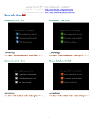 Joomla! template JSN Tendo Configurations Handbuch ©
                       Folgen Sie uns auf Twitter http://www.twitter.com/joomlashine
                     Finden Sie uns auf Facebook http://www.facebook.com/joomlashine
Numerische Listen

Numerische Liste - Blau                              Numerische Liste - Grün




Anwendung:                                           Anwendung:
<ul class="list-number-bullet bullet-blue"><li>…     <ul class="list-number-bullet bullet-green"><li>…

Numerische Liste - Grau                              Orange Bullet number list




Anwendung:                                           Anwendung:
<ul class="list-number-bullet bullet-grey"><li>…     <ul class="list-number-bullet bullet-orange"><li>…




                                                   92
 