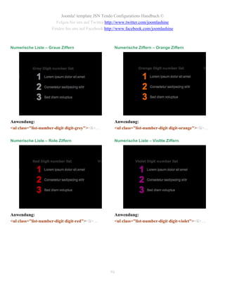Joomla! template JSN Tendo Configurations Handbuch ©
                       Folgen Sie uns auf Twitter http://www.twitter.com/joomlashine
                     Finden Sie uns auf Facebook http://www.facebook.com/joomlashine



Numerische Liste – Graue Ziffern                     Numerische Ziffern – Orange Ziffern




Anwendung:                                           Anwendung:
<ul class="list-number-digit digit-grey"><li>…       <ul class="list-number-digit digit-orange"><li>…

Numerische Liste – Rote Ziffern                      Numerische Liste – Violtte Ziffern




Anwendung:                                           Anwendung:
<ul class="list-number-digit digit-red"><li>…        <ul class="list-number-digit digit-violet"><li>…




                                                   94
 