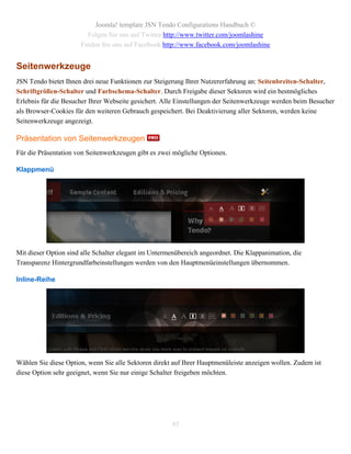 Joomla! template JSN Tendo Configurations Handbuch ©
                        Folgen Sie uns auf Twitter http://www.twitter.com/joomlashine
                      Finden Sie uns auf Facebook http://www.facebook.com/joomlashine


Seitenwerkzeuge
JSN Tendo bietet Ihnen drei neue Funktionen zur Steigerung Ihrer Nutzererfahrung an: Seitenbreiten-Schalter,
Schriftgrößen-Schalter und Farbschema-Schalter. Durch Freigabe dieser Sektoren wird ein bestmögliches
Erlebnis für die Besucher Ihrer Webseite gesichert. Alle Einstellungen der Seitenwerkzeuge werden beim Besucher
als Browser-Cookies für den weiteren Gebrauch gespeichert. Bei Deaktivierung aller Sektoren, werden keine
Seitenwerkzeuge angezeigt.

Präsentation von Seitenwerkzeugen
Für die Präsentation von Seitenwerkzeugen gibt es zwei mögliche Optionen.

Klappmenü




Mit dieser Option sind alle Schalter elegant im Untermenübereich angeordnet. Die Klappanimation, die
Transparenz Hintergrundfarbeinstellungen werden von den Hauptmenüeinstellungen übernommen.

Inline-Reihe




Wählen Sie diese Option, wenn Sie alle Sektoren direkt auf Ihrer Hauptmenüleiste anzeigen wollen. Zudem ist
diese Option sehr geeignet, wenn Sie nur einige Schalter freigeben möchten.




                                                      95
 