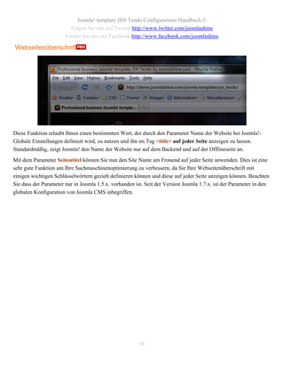 Joomla! template JSN Tendo Configurations Handbuch ©
                         Folgen Sie uns auf Twitter http://www.twitter.com/joomlashine
                       Finden Sie uns auf Facebook http://www.facebook.com/joomlashine

Webseitenüberschrift




Diese Funktion erlaubt Ihnen einen bestimmten Wert, der durch den Parameter Name der Website bei Joomla!-
Globale Einstellungen definiert wird, zu nutzen und ihn im Tag <title> auf jeder Seite anzeigen zu lassen.
Standardmäßig, zeigt Joomla! den Name der Website nur auf dem Backend und auf der Offlineseite an.
Mit dem Parameter Seitentitel können Sie nun den Site Name am Fronend auf jeder Seite anwenden. Dies ist eine
sehr gute Funktion um Ihre Suchmaschinenoptimierung zu verbessern, da Sie Ihre Webseitenüberschrift mit
einigen wichtigen Schlüsselwörtern gezielt definieren können und diese auf jeder Seite anzeigen können. Beachten
Sie dass der Parameter nur in Joomla 1.5.x. vorhanden ist. Seit der Version Joomla 1.7.x. ist der Parameter in den
globalen Konfiguration von Joomla CMS inbegriffen.




                                                        98
 