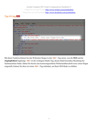 Joomla! template JSN Tendo Configurations Handbuch ©
                        Folgen Sie uns auf Twitter http://www.twitter.com/joomlashine
                      Finden Sie uns auf Facebook http://www.facebook.com/joomlashine

Top H1-tag




Mit dieser Funktion können Sie den Webseiten-Slogan in den <h1> -Tag setzen, was die SEO und die
Zugänglichkeit begünstigt. <h1> ist der wichtigste Inhalts-Tag, dessen Inhalt besondere Beachtung bei
Suchmaschinen findet. Haben Sie bereits eine kennwortgeschützte Webseitenüberschrift sowie einen Slogan
eingestellt, können Sie diese im ersten <h1> -Tag einbinden, um Ihren SEO-Rank zu erhöhen.




                                                     99
 