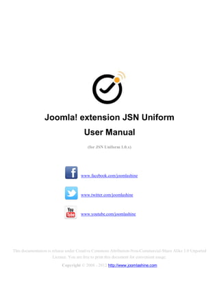 Joomla! extension JSN Uniform
                                      User Manual
                                        (for JSN Uniform 1.0.x)




                                    www.facebook.com/joomlashine



                                    www.twitter.com/joomlashine



                                    www.youtube.com/joomlashine




This documentation is release under Creative Commons Attribution-Non-Commercial-Share Alike 3.0 Unported
                      Licence. You are free to print this document for convenient usage.
                          Copyright © 2008 - 2012 http://www.joomlashine.com
 