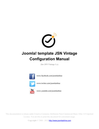 Joomla! template JSN Vintage
                      Configuration Manual
                                         (for JSN Vintage 1.x)




                                    www.facebook.com/joomlashine


                                    www.twitter.com/joomlashine


                                    www.youtube.com/joomlashine




This documentation is release under Creative Commons Attribution-Non-Commercial-Share Alike 3.0 Unported
                      Licence. You are free to print this document for convenient usage.
                          Copyright © 2008 - 2012 http://www.joomlashine.com
 