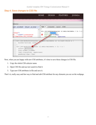Joomla! template JSN Vintage Customization Manual ©
Step 4. Save changes to CSS file
Now, when you are happy with new CSS attributes, it’s time to save those changes in CSS file.
1. Copy the whole CSS selector name
2. Open CSS file and use text search to find it
3. Type new CSS attributes in file and save it.
That’s it, really easy and fast way to find and edit CSS attribute for any elements you see on the webpage.
10
