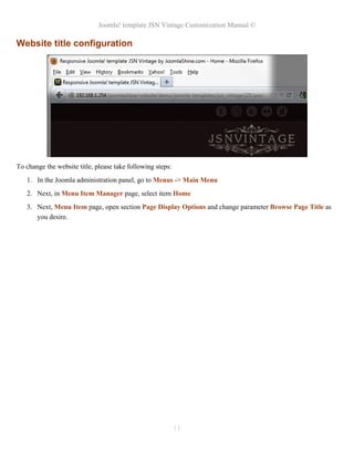 Joomla! template JSN Vintage Customization Manual ©
Website title configuration
To change the website title, please take following steps:
1. In the Joomla administration panel, go to Menus -> Main Menu
2. Next, in Menu Item Manager page, select item Home
3. Next, Menu Item page, open section Page Display Options and change parameter Browse Page Title as
you desire.
11