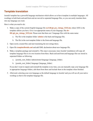 Joomla! template JSN Vintage Customization Manual ©
Template translation
Joomla! template has a powerful language mechanism which allows us to have template in multiple languages. All
wordings in both back-end and front-end are moved to separated language files, so you can easily translate them
into any language you want.
Here is what you need to do:
1. Make a copy of the current English language file en-GB.tpl_jsn_vintage_XXX.ini, where XXX is the
template edition you have. Give it an appropriate name of your language, like de-
DE.tpl_jsn_vintage_XXX.ini. Please note that there are 2 language files with the same name:
a. The file in the template folder /admin is the back-end language file;
b. The file in the root template folder is the front-end language file.
2. Open newly created files and start translating the text strings there;
3. Open file templateDetails.xml and add XML declaration about new language file.
4. Make a template package and reinstall it. This step is necessary since Joomla! installation will copy all
template language files to its own location from there. Back-end and front-end language files are stored in
separated folders as following:
a. {joomla_root_folder}/administrator/language/{language_folder}
b. {joomla_root_folder}/language/{language_folder}
If you don’t want to repack and reinstall the template every time, you can manually copy your language file
in appropriate language folders, edit them from there and include them in the template when finished.
5. Afterward, selecting your own language as the default language in Joomla! and you will see all your native
wordings as that in the template language file.
12