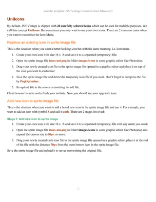 Joomla! template JSN Vintage Customization Manual ©
UniIcons
By default, JSN Vintage is shipped with 20 carefully selected icons which can be used for multiple purposes. We
call this concept UniIcons. But sometimes you may want to use your own icons. There are 2 common cases when
you want to customize the Icon Menu.
Replace an existing icon in sprite image file
This is the situation when you want a better looking icon but with the same meaning, i.e. icon name.
1. Create your own icon with size 16 x 16 and save it to a separated (temporary) file;
2. Open the sprite image file icons-uni.png in folder images/icons in some graphic editor like Photoshop.
3. Drag your newly created icon file to the sprite image file opened in a graphic editor and place it on top of
the icon you want to customize;
4. Save the sprite image file and delete the temporary icon file if you want. Don’t forget to compress the file
by PngOptimizer.
5. Re-upload file to the server overwriting the old file.
Clear browser’s cache and refresh your website. Now you should see your upgraded icon.
Add new icon to sprite image file
This is the situation when you want to add a brand new icon to the sprite image file and use it. For example, you
want to add an icon with symbol $ and call it cash. There are 2 stages involved:
Stage 1: Add new icon to sprite image
1. Create your own icon with size 16 x 16 and save it to a separated (temporary) file with any name you want;
2. Open the sprite image file icons-uni.png in folder images/icons in some graphic editor like Photoshop and
expand the canvas size to 86px or more.
3. Drag your newly created cash icon file to the sprite image file opened in a graphic editor, place it at the end
of the file with the distance 70px from the most bottom icon in the sprite image file.
Save the sprite image file and upload it to server overwriting the original file.
13