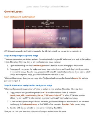 Joomla! template JSN Vintage Customization Manual ©
General Layout
Main background customization
JSN Vintage is shipped with 6 built-in images for the side background, but you are free to customize it:
Stage 1: Preparing background image
This stage assumes that you do have software Photoshop installed on your PC and you do have basic skills working
with it. Please take following steps to get your background image prepared:
1. Open the Photoshop file called master-bg.psd in the Graphic Resource package you downloaded.
2. Once opened, you can see the background image layer on the bottom and 6 predefined color layers on top.
If you want to change the color only, you can modify one of 6 predefined color layers. If you want to totally
change the background image, you need to modify the first layer as well.
When modifications are done, you can export slice. We have already prepared a slice called master-bg and you
just need to export it.
Stage 2: Application newly created background image
When your background image is ready, it’s time to apply it to your template. Please take following steps:
1. Copy your new background image to folder YYY under the template folder. It looks like
joomla_root_folder/templates/jsn_vintage_XXX/images/colors/YYY, where XXX is the template
edition you have and YYY is the template color you want to apply new background image.
2. If your new background image file has a new name, you need to change the default name to the new name
by changing the background-image at the CSS file of the parameter Template Color you are using.
3. Save the CSS file and upload it to your server overwriting the old file.
Now you can clear your browser’s cache and refresh your website to see the result.
15