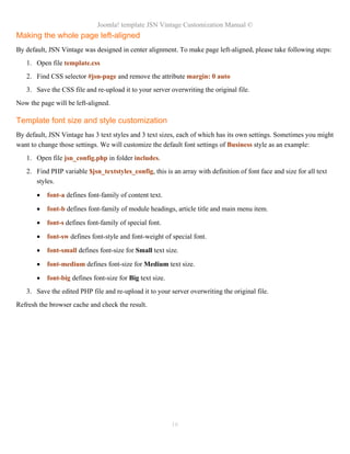 Joomla! template JSN Vintage Customization Manual ©
Making the whole page left-aligned
By default, JSN Vintage was designed in center alignment. To make page left-aligned, please take following steps:
1. Open file template.css
2. Find CSS selector #jsn-page and remove the attribute margin: 0 auto
3. Save the CSS file and re-upload it to your server overwriting the original file.
Now the page will be left-aligned.
Template font size and style customization
By default, JSN Vintage has 3 text styles and 3 text sizes, each of which has its own settings. Sometimes you might
want to change those settings. We will customize the default font settings of Business style as an example:
1. Open file jsn_config.php in folder includes.
2. Find PHP variable $jsn_textstyles_config, this is an array with definition of font face and size for all text
styles.
• font-a defines font-family of content text.
• font-b defines font-family of module headings, article title and main menu item.
• font-s defines font-family of special font.
• font-sw defines font-style and font-weight of special font.
• font-small defines font-size for Small text size.
• font-medium defines font-size for Medium text size.
• font-big defines font-size for Big text size.
3. Save the edited PHP file and re-upload it to your server overwriting the original file.
Refresh the browser cache and check the result.
16